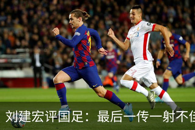 刘建宏评国足：最后一传一射不佳，恰恰代表了中国足球正常水平